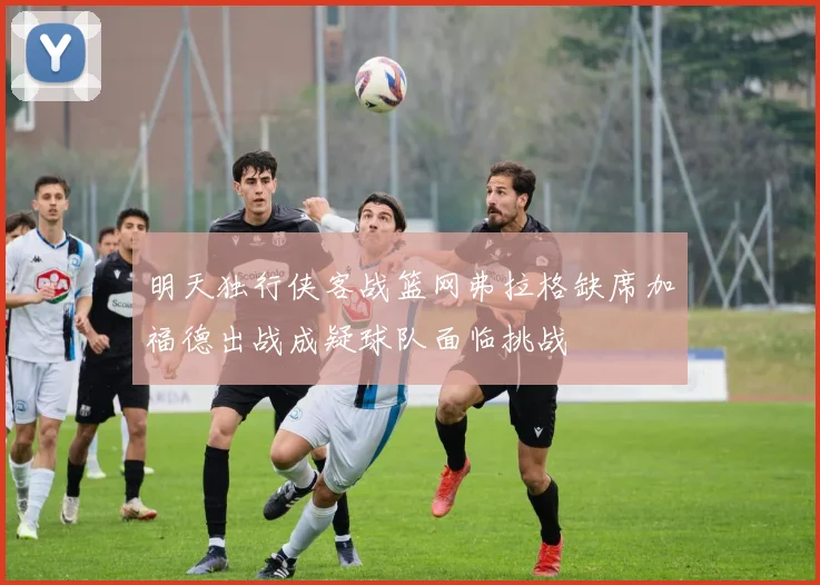 明天独行侠客战篮网弗拉格缺席加福德出战成疑球队面临挑战