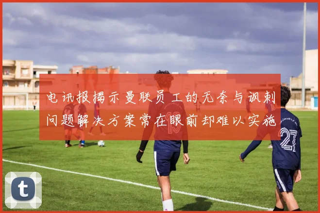 电讯报揭示曼联员工的无奈与讽刺问题解决方案常在眼前却难以实施
