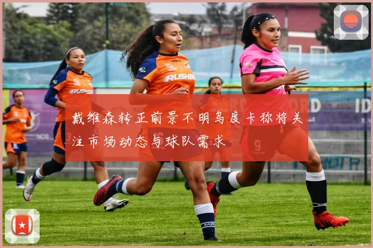 戴维森转正前景不明乌度卡称将关注市场动态与球队需求