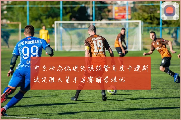 申京状态低迷失误频繁乌度卡遭斯波完胜火箭季后赛前景堪忧