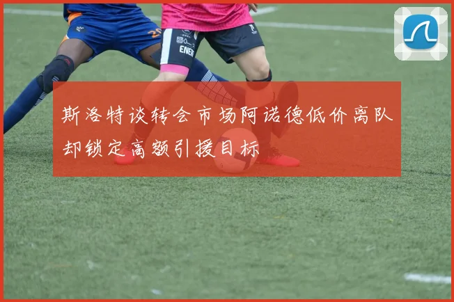 斯洛特谈转会市场阿诺德低价离队却锁定高额引援目标