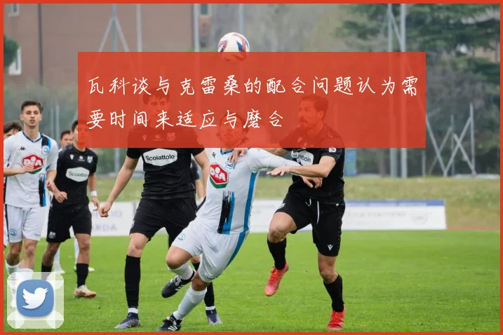 瓦科谈与克雷桑的配合问题认为需要时间来适应与磨合