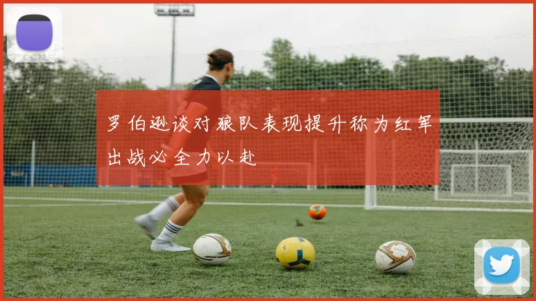 罗伯逊谈对狼队表现提升称为红军出战必全力以赴