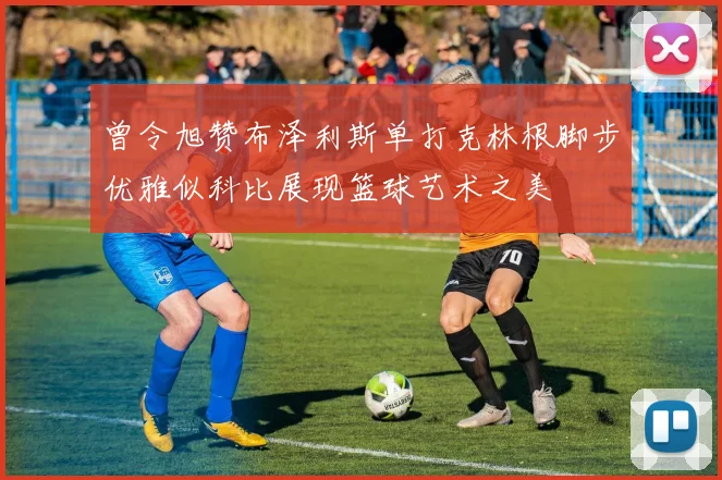 曾令旭赞布泽利斯单打克林根脚步优雅似科比展现篮球艺术之美