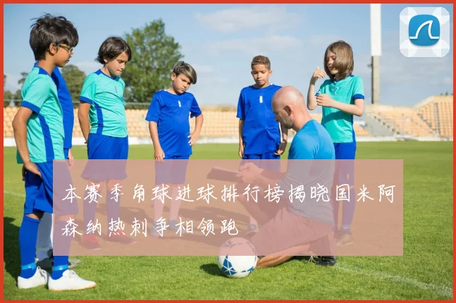 本赛季角球进球排行榜揭晓国米阿森纳热刺争相领跑