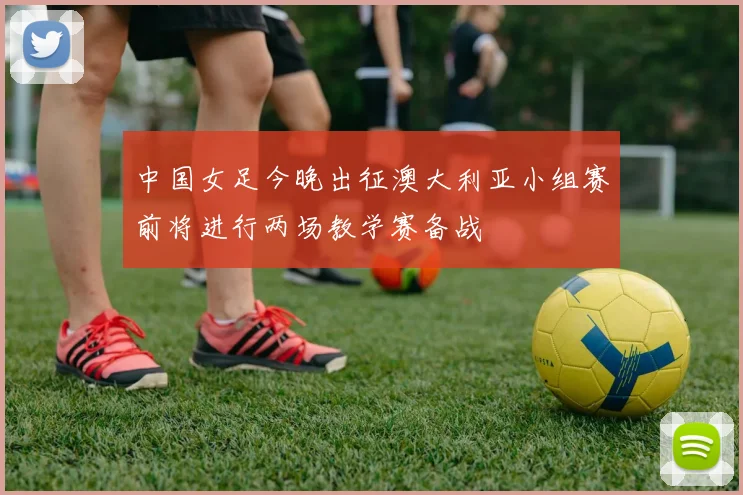 中国女足今晚出征澳大利亚小组赛前将进行两场教学赛备战