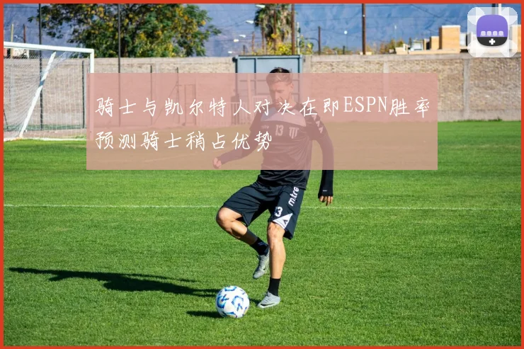 骑士与凯尔特人对决在即ESPN胜率预测骑士稍占优势