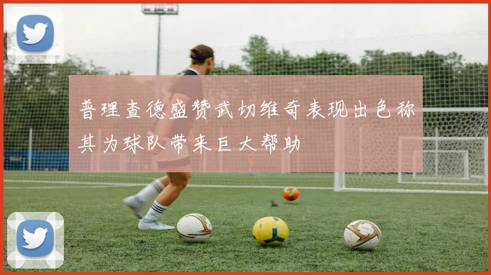 普理查德盛赞武切维奇表现出色称其为球队带来巨大帮助