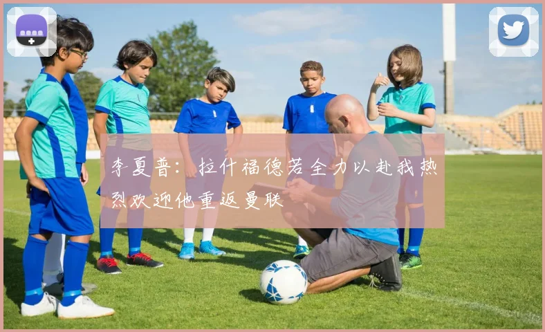 李夏普：拉什福德若全力以赴我热烈欢迎他重返曼联