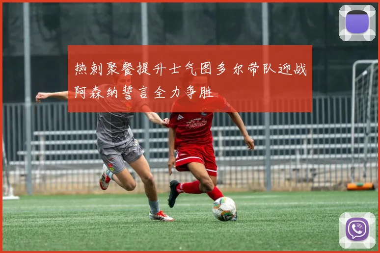 热刺聚餐提升士气图多尔带队迎战阿森纳誓言全力争胜