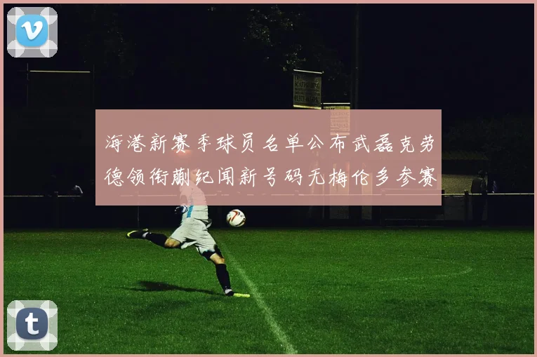 海港新赛季球员名单公布武磊克劳德领衔蒯纪闻新号码无梅伦多参赛