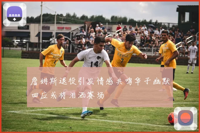 詹姆斯退役引发情感共鸣华子幽默回应或将泪洒赛场